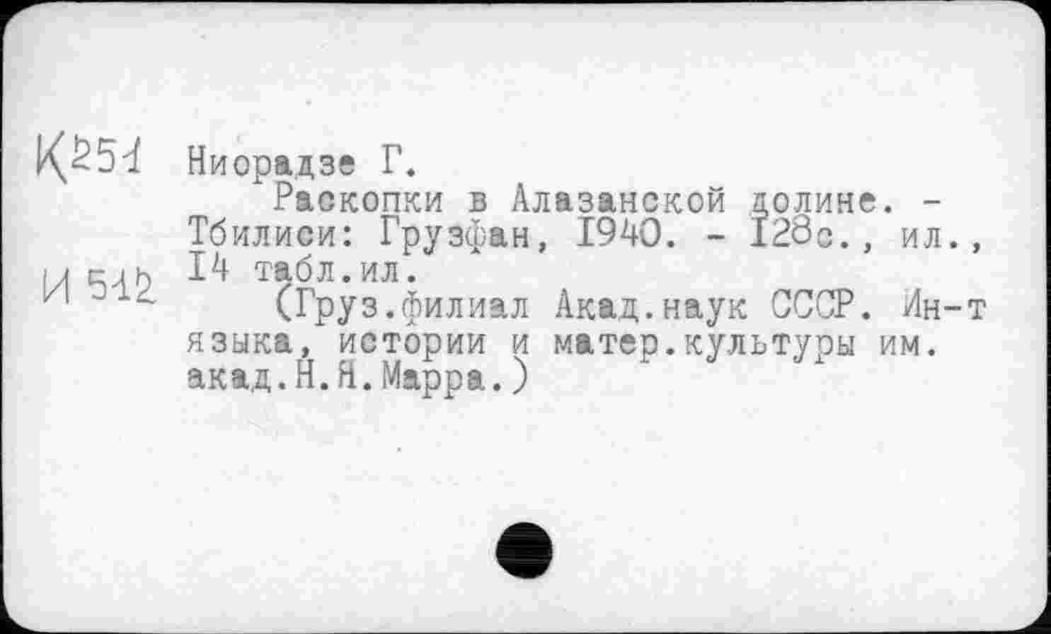 ﻿1<б54
И Sil
Ниорадзе Г.
Раскопки в Алазанской долине. -Тбилиси: Грузфан, 1940. - 128с.. ил., 14 табл.ил.
(Груз.филиал Акад.наук СССР. Ин-т языка, истории и матер.культуры им.
акад.И.Я.Марра.)